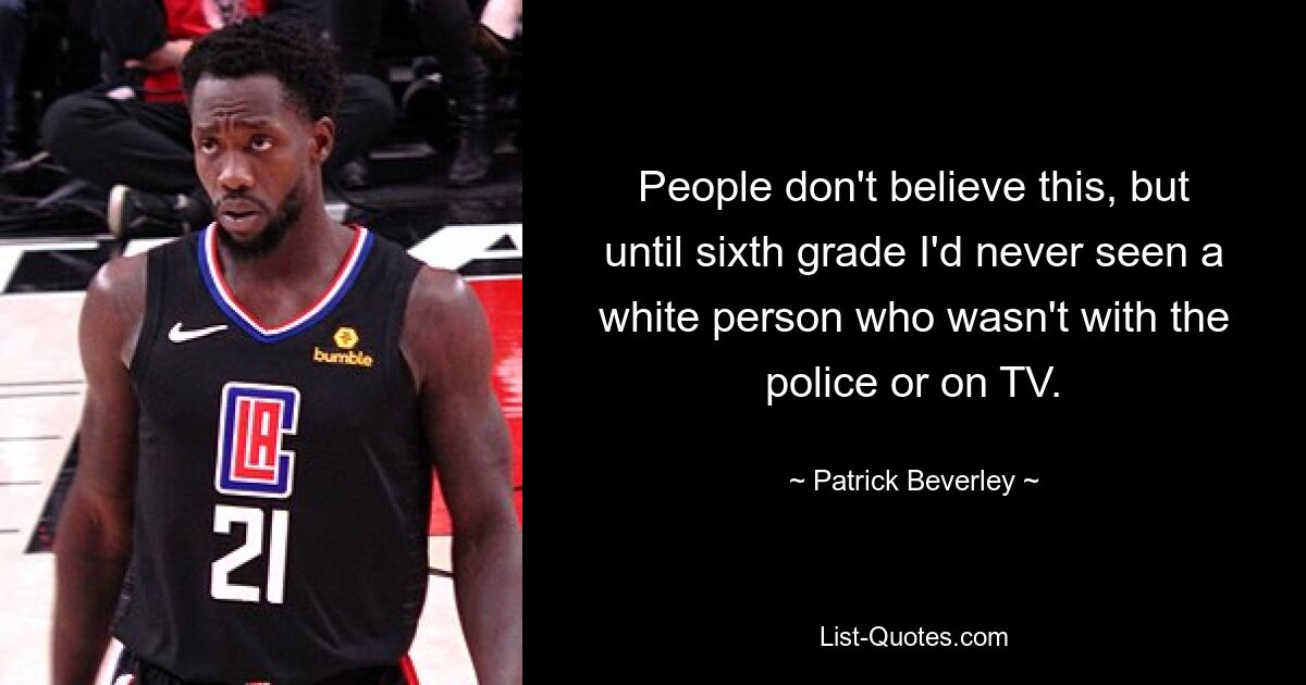 People don't believe this, but until sixth grade I'd never seen a white person who wasn't with the police or on TV. — © Patrick Beverley