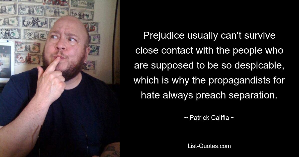 Prejudice usually can't survive close contact with the people who are supposed to be so despicable, which is why the propagandists for hate always preach separation. — © Patrick Califia