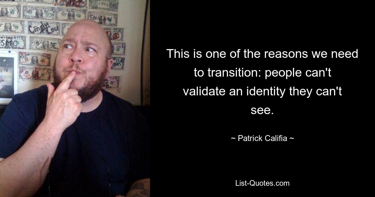 This is one of the reasons we need to transition: people can't validate an identity they can't see. — © Patrick Califia