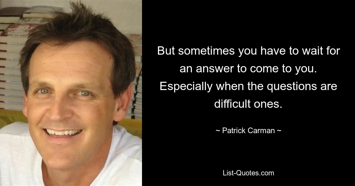 But sometimes you have to wait for an answer to come to you. Especially when the questions are difficult ones. — © Patrick Carman