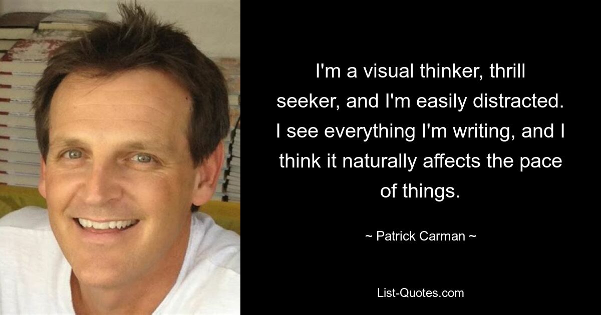 I'm a visual thinker, thrill seeker, and I'm easily distracted. I see everything I'm writing, and I think it naturally affects the pace of things. — © Patrick Carman