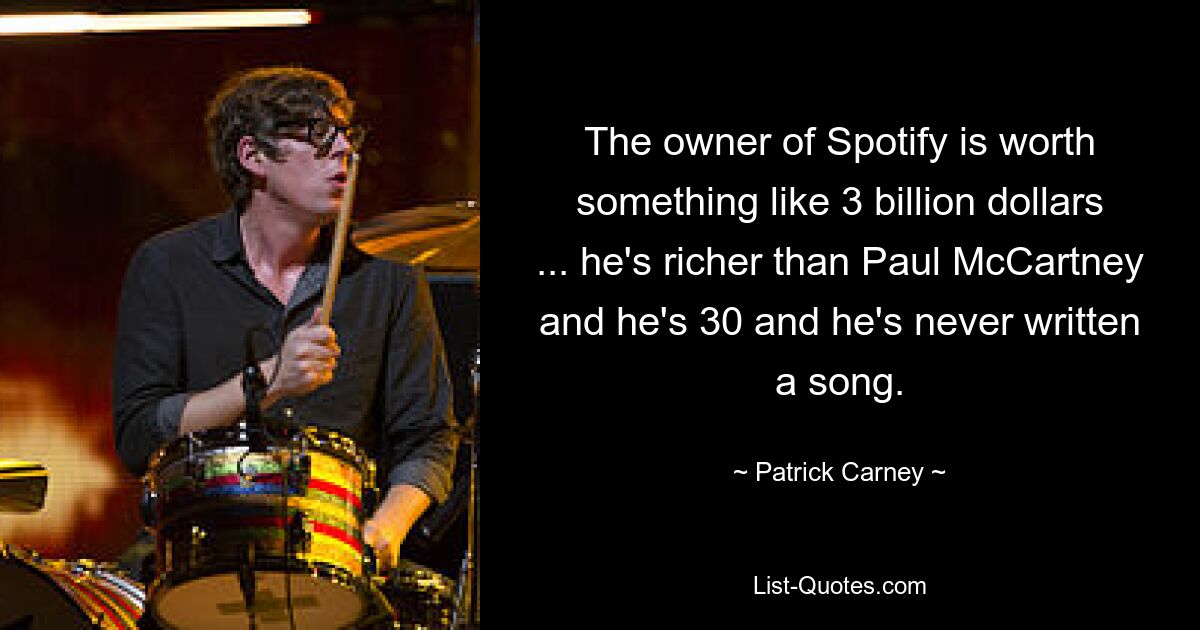 The owner of Spotify is worth something like 3 billion dollars ... he's richer than Paul McCartney and he's 30 and he's never written a song. — © Patrick Carney