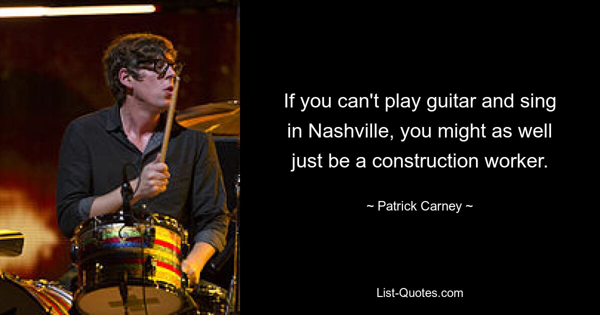 If you can't play guitar and sing in Nashville, you might as well just be a construction worker. — © Patrick Carney