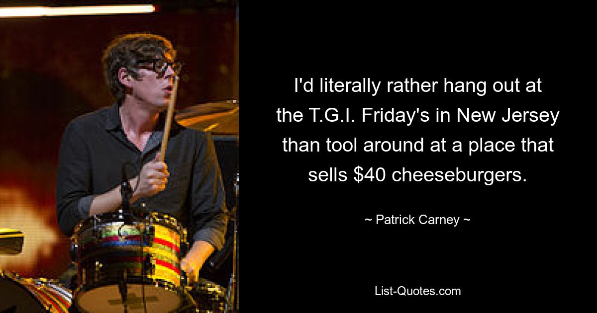 I'd literally rather hang out at the T.G.I. Friday's in New Jersey than tool around at a place that sells $40 cheeseburgers. — © Patrick Carney