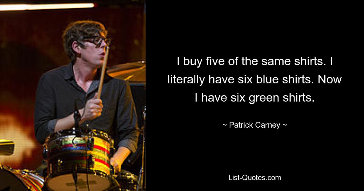 I buy five of the same shirts. I literally have six blue shirts. Now I have six green shirts. — © Patrick Carney