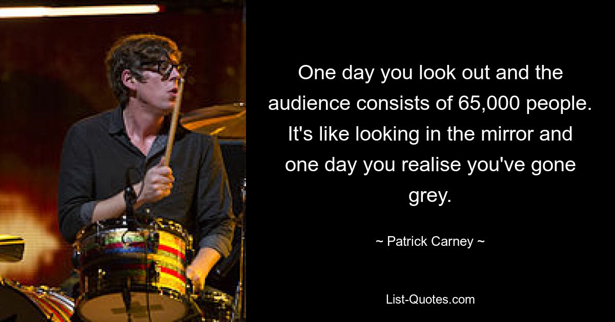 One day you look out and the audience consists of 65,000 people. It's like looking in the mirror and one day you realise you've gone grey. — © Patrick Carney