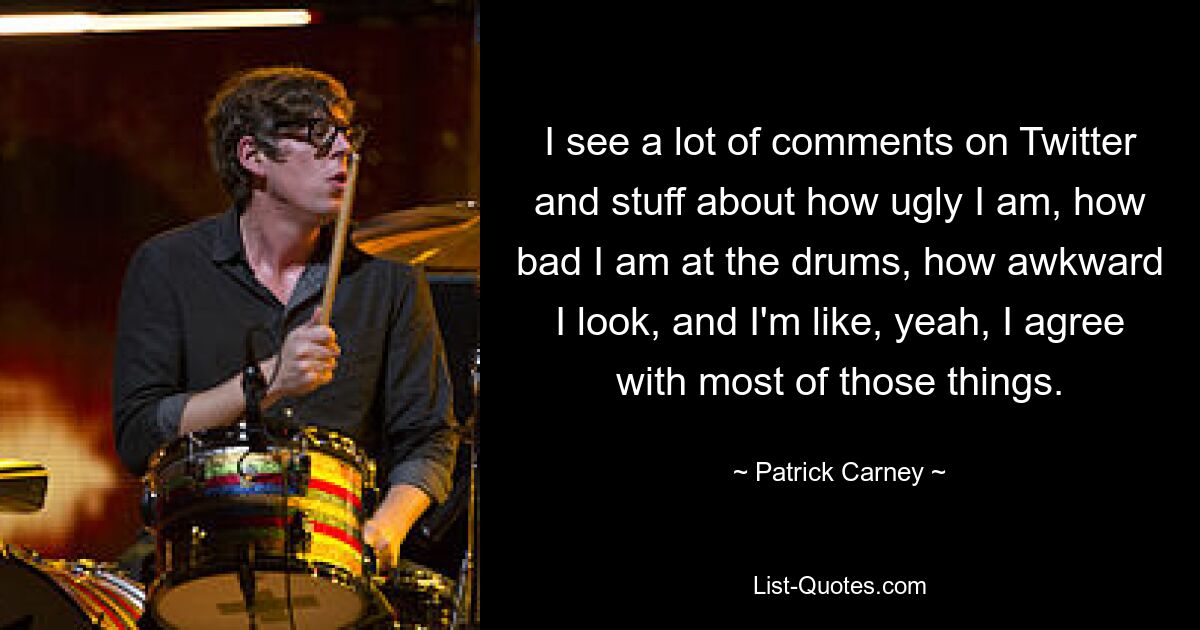 I see a lot of comments on Twitter and stuff about how ugly I am, how bad I am at the drums, how awkward I look, and I'm like, yeah, I agree with most of those things. — © Patrick Carney