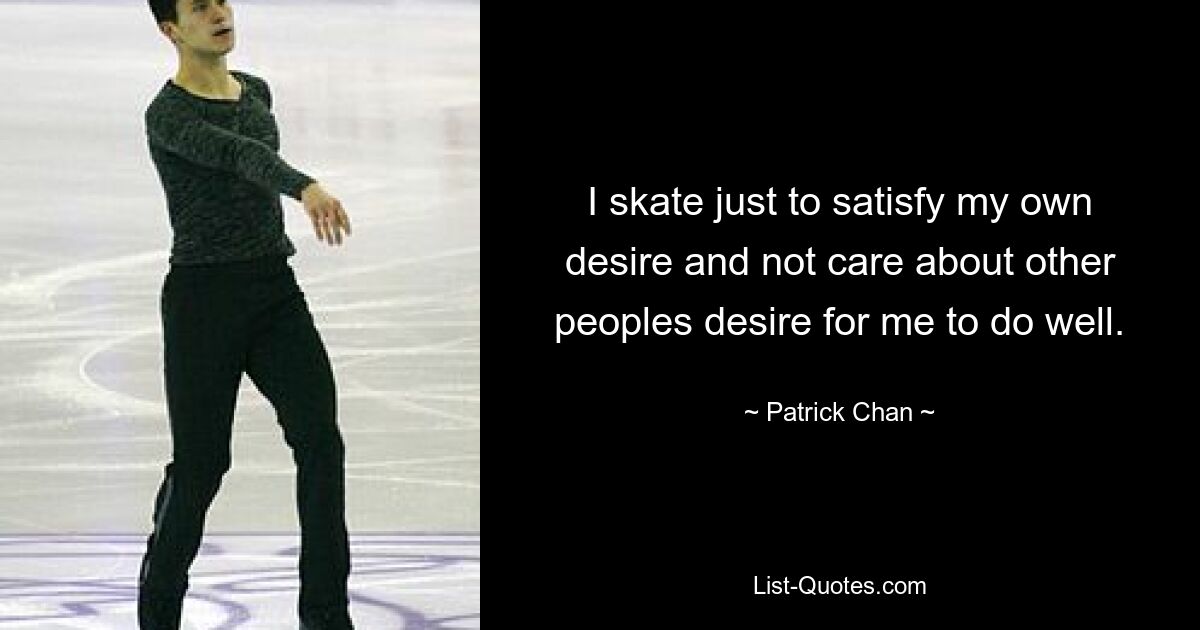 I skate just to satisfy my own desire and not care about other peoples desire for me to do well. — © Patrick Chan