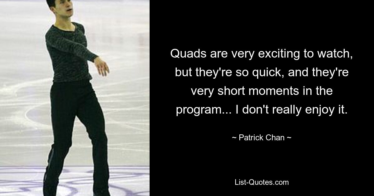 Quads are very exciting to watch, but they're so quick, and they're very short moments in the program... I don't really enjoy it. — © Patrick Chan