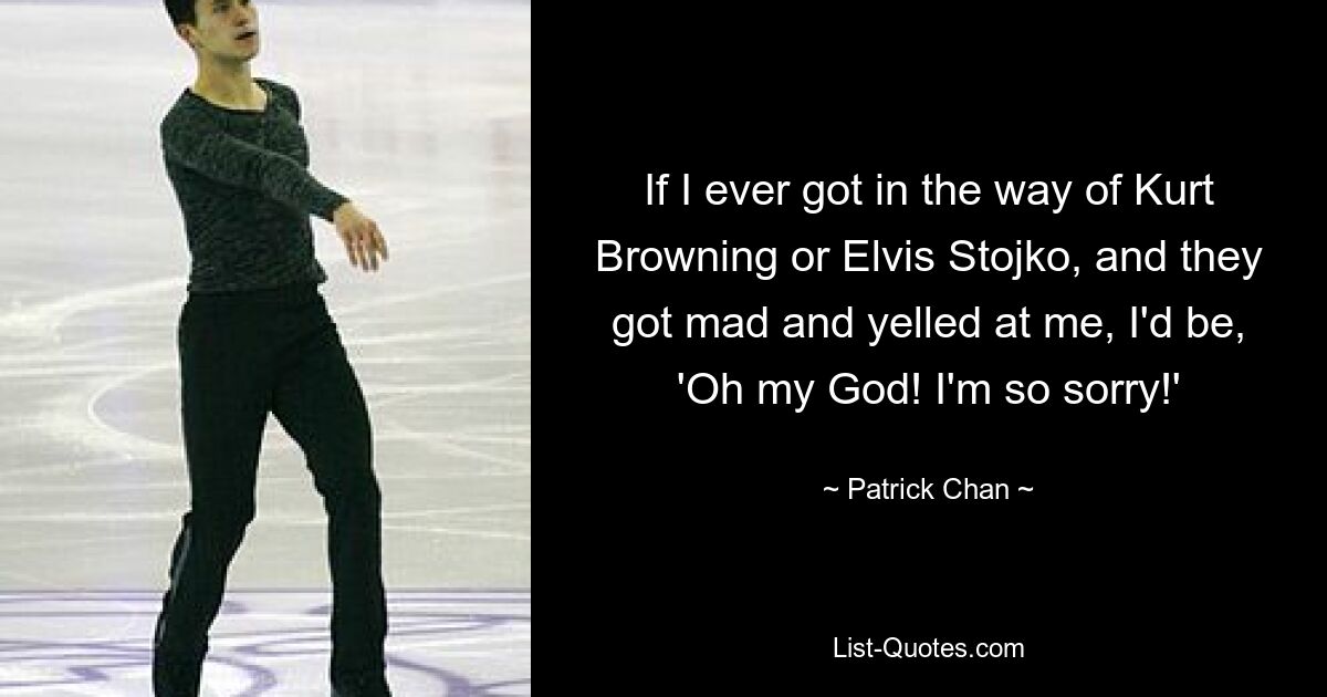 If I ever got in the way of Kurt Browning or Elvis Stojko, and they got mad and yelled at me, I'd be, 'Oh my God! I'm so sorry!' — © Patrick Chan