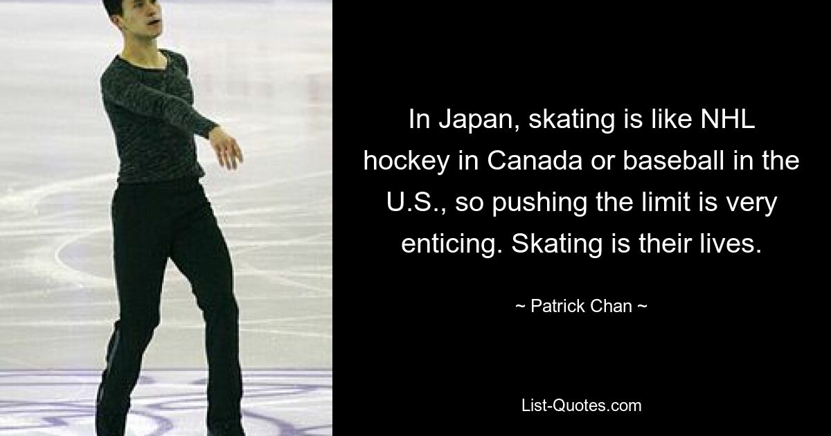 In Japan, skating is like NHL hockey in Canada or baseball in the U.S., so pushing the limit is very enticing. Skating is their lives. — © Patrick Chan