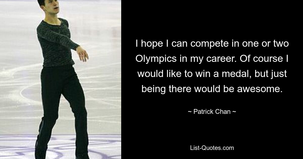 I hope I can compete in one or two Olympics in my career. Of course I would like to win a medal, but just being there would be awesome. — © Patrick Chan