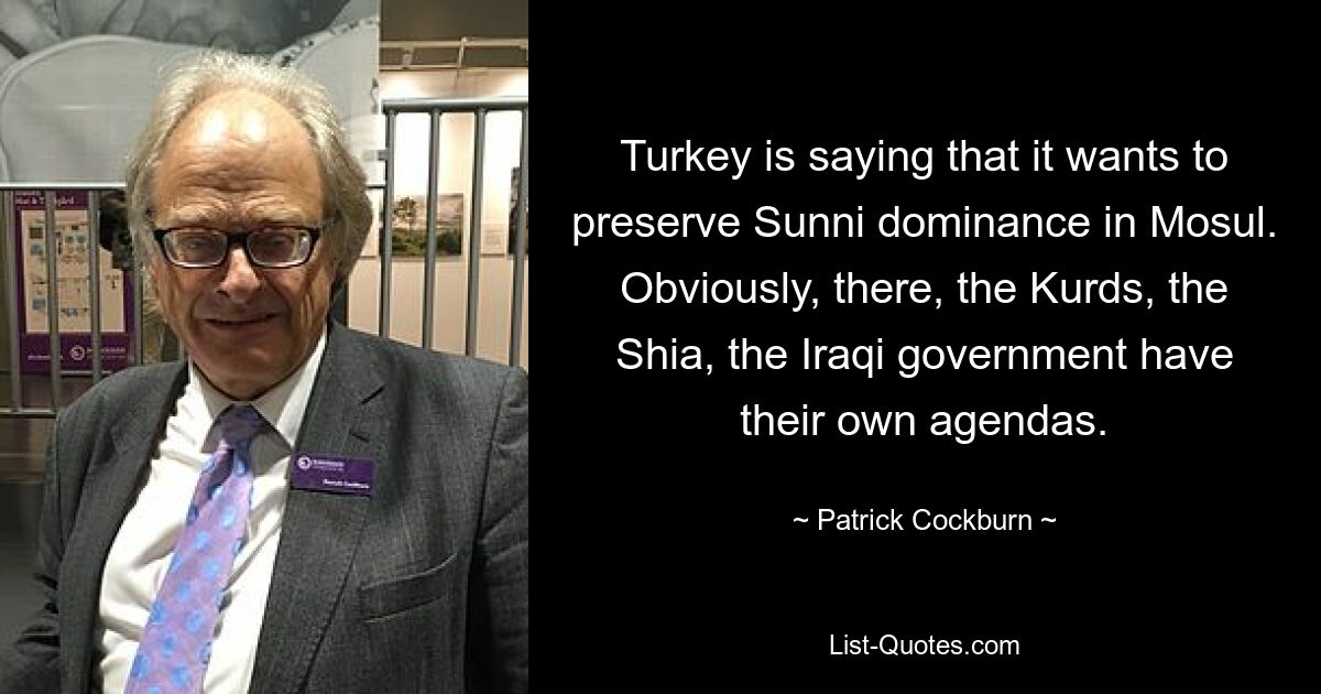 Turkey is saying that it wants to preserve Sunni dominance in Mosul. Obviously, there, the Kurds, the Shia, the Iraqi government have their own agendas. — © Patrick Cockburn