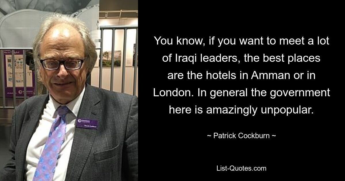 You know, if you want to meet a lot of Iraqi leaders, the best places are the hotels in Amman or in London. In general the government here is amazingly unpopular. — © Patrick Cockburn