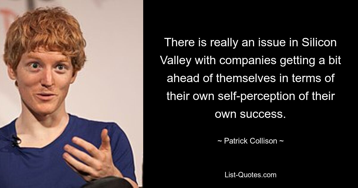 There is really an issue in Silicon Valley with companies getting a bit ahead of themselves in terms of their own self-perception of their own success. — © Patrick Collison