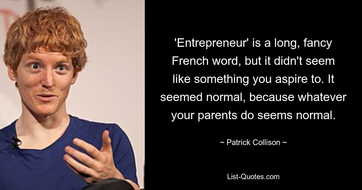 'Entrepreneur' is a long, fancy French word, but it didn't seem like something you aspire to. It seemed normal, because whatever your parents do seems normal. — © Patrick Collison