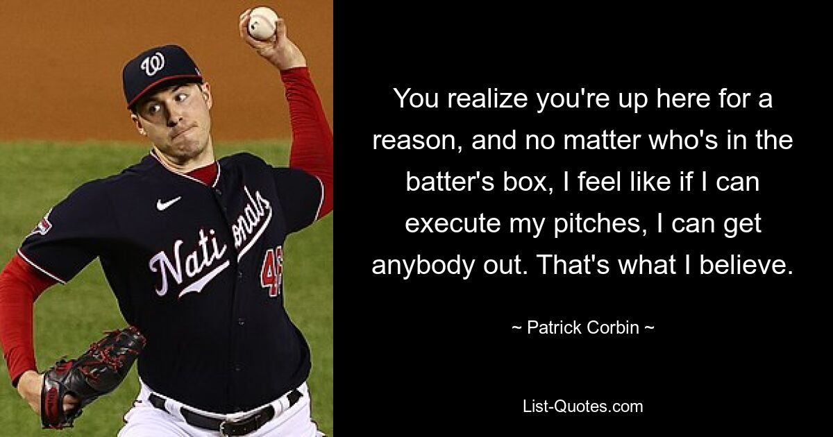 You realize you're up here for a reason, and no matter who's in the batter's box, I feel like if I can execute my pitches, I can get anybody out. That's what I believe. — © Patrick Corbin