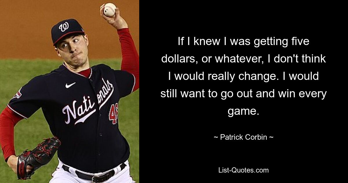 If I knew I was getting five dollars, or whatever, I don't think I would really change. I would still want to go out and win every game. — © Patrick Corbin