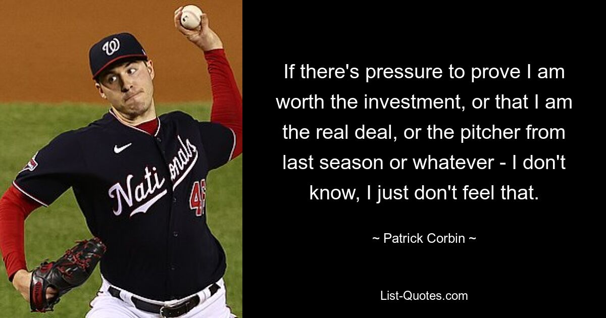 If there's pressure to prove I am worth the investment, or that I am the real deal, or the pitcher from last season or whatever - I don't know, I just don't feel that. — © Patrick Corbin