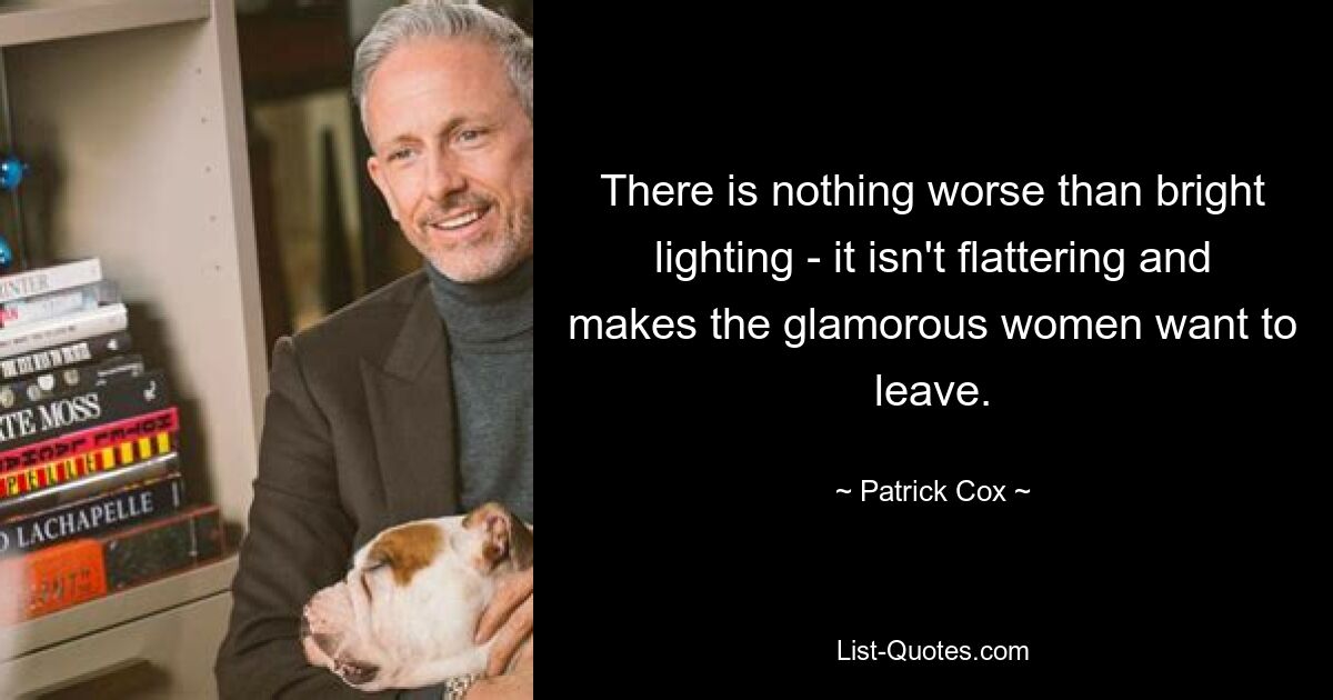 There is nothing worse than bright lighting - it isn't flattering and makes the glamorous women want to leave. — © Patrick Cox