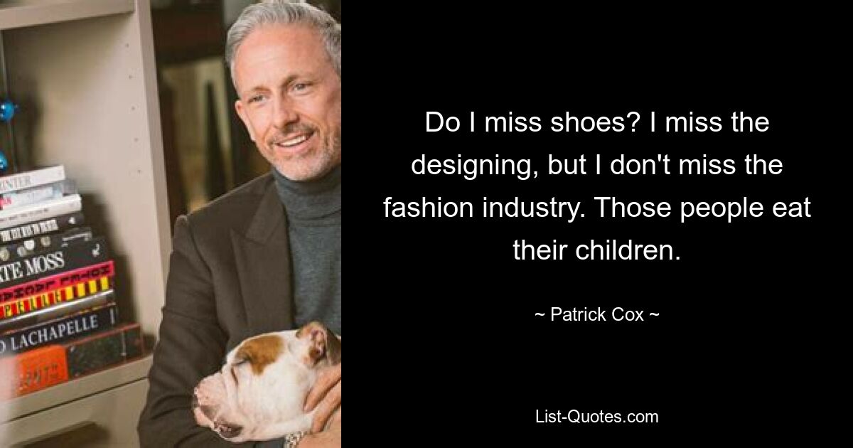 Do I miss shoes? I miss the designing, but I don't miss the fashion industry. Those people eat their children. — © Patrick Cox