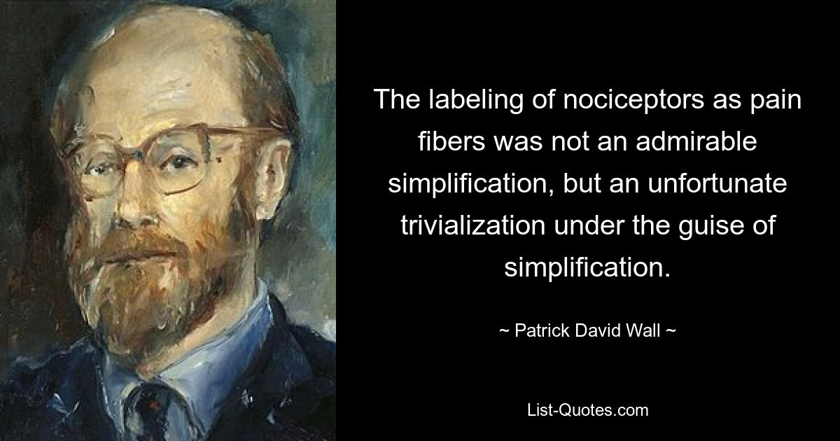 The labeling of nociceptors as pain fibers was not an admirable simplification, but an unfortunate trivialization under the guise of simplification. — © Patrick David Wall