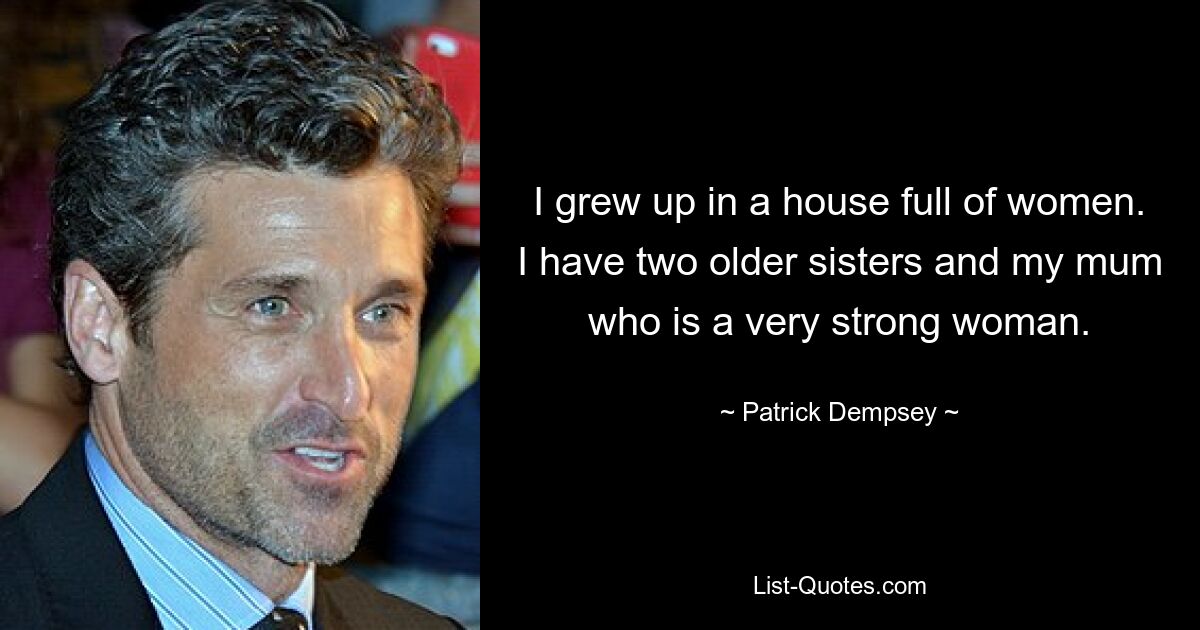 I grew up in a house full of women. I have two older sisters and my mum who is a very strong woman. — © Patrick Dempsey