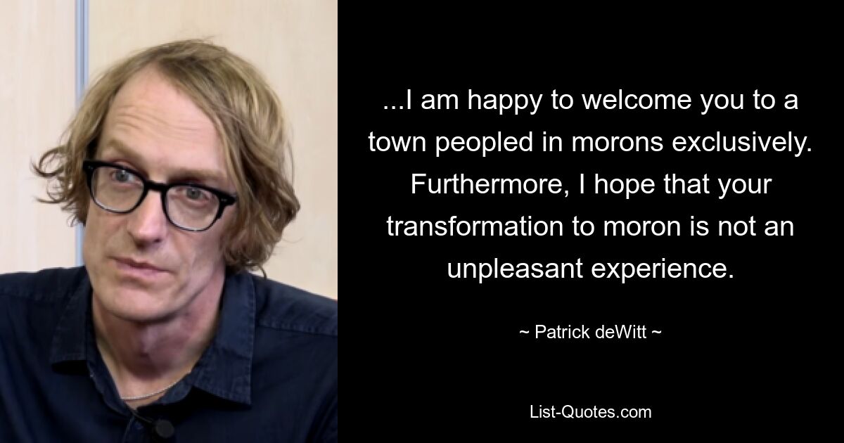 ...I am happy to welcome you to a town peopled in morons exclusively. Furthermore, I hope that your transformation to moron is not an unpleasant experience. — © Patrick deWitt