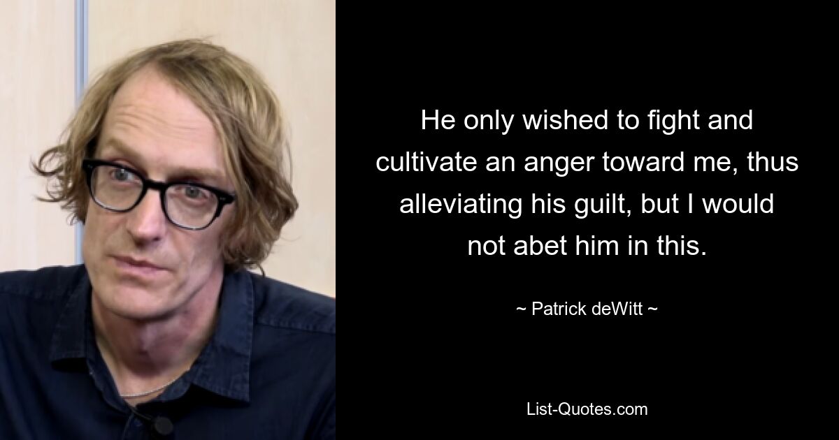 He only wished to fight and cultivate an anger toward me, thus alleviating his guilt, but I would not abet him in this. — © Patrick deWitt