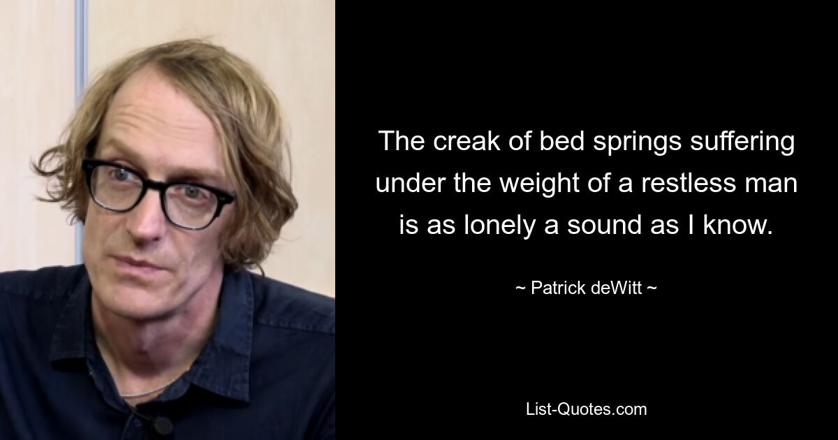 The creak of bed springs suffering under the weight of a restless man is as lonely a sound as I know. — © Patrick deWitt