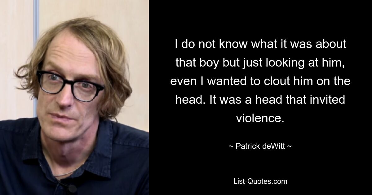 I do not know what it was about that boy but just looking at him, even I wanted to clout him on the head. It was a head that invited violence. — © Patrick deWitt