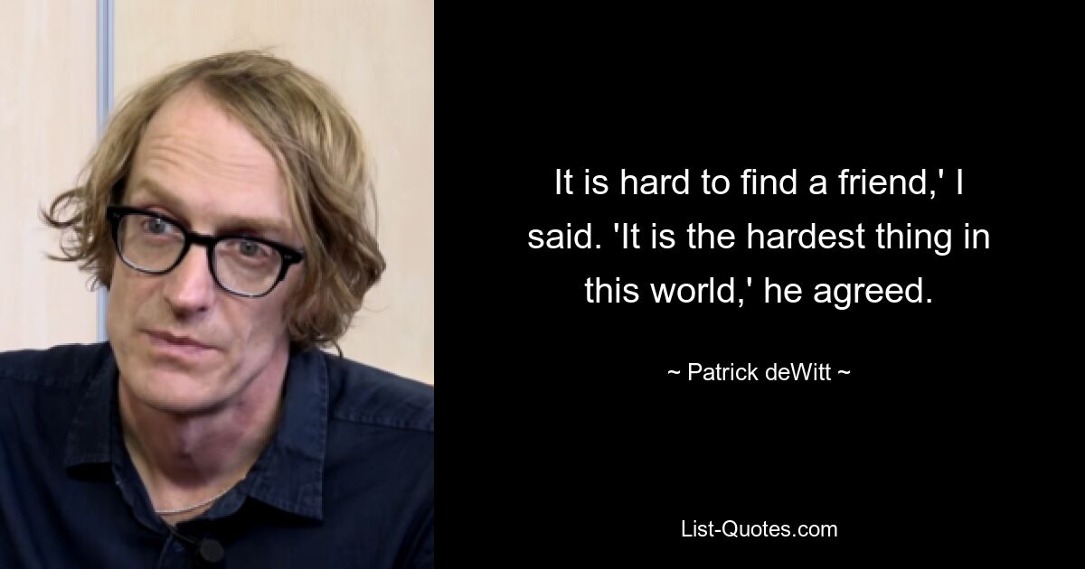 It is hard to find a friend,' I said. 'It is the hardest thing in this world,' he agreed. — © Patrick deWitt