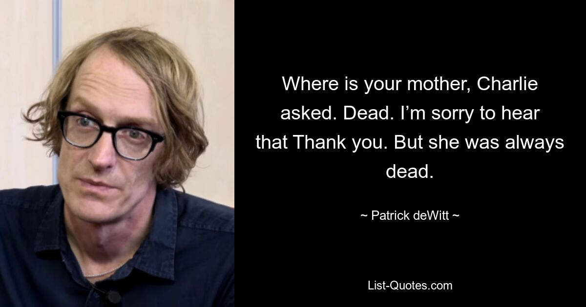 Where is your mother, Charlie asked. Dead. I’m sorry to hear that Thank you. But she was always dead. — © Patrick deWitt