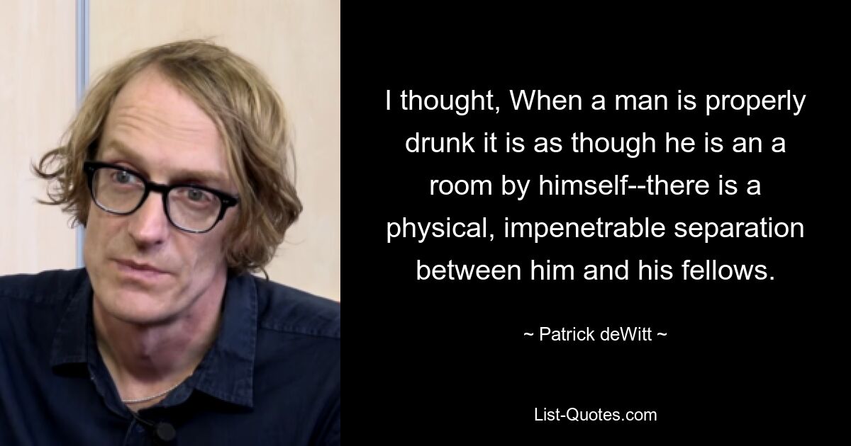 I thought, When a man is properly drunk it is as though he is an a room by himself--there is a physical, impenetrable separation between him and his fellows. — © Patrick deWitt