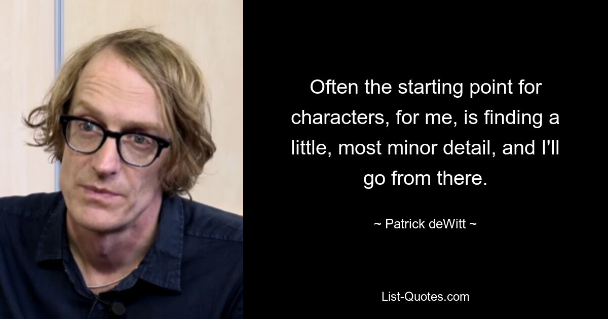 Often the starting point for characters, for me, is finding a little, most minor detail, and I'll go from there. — © Patrick deWitt