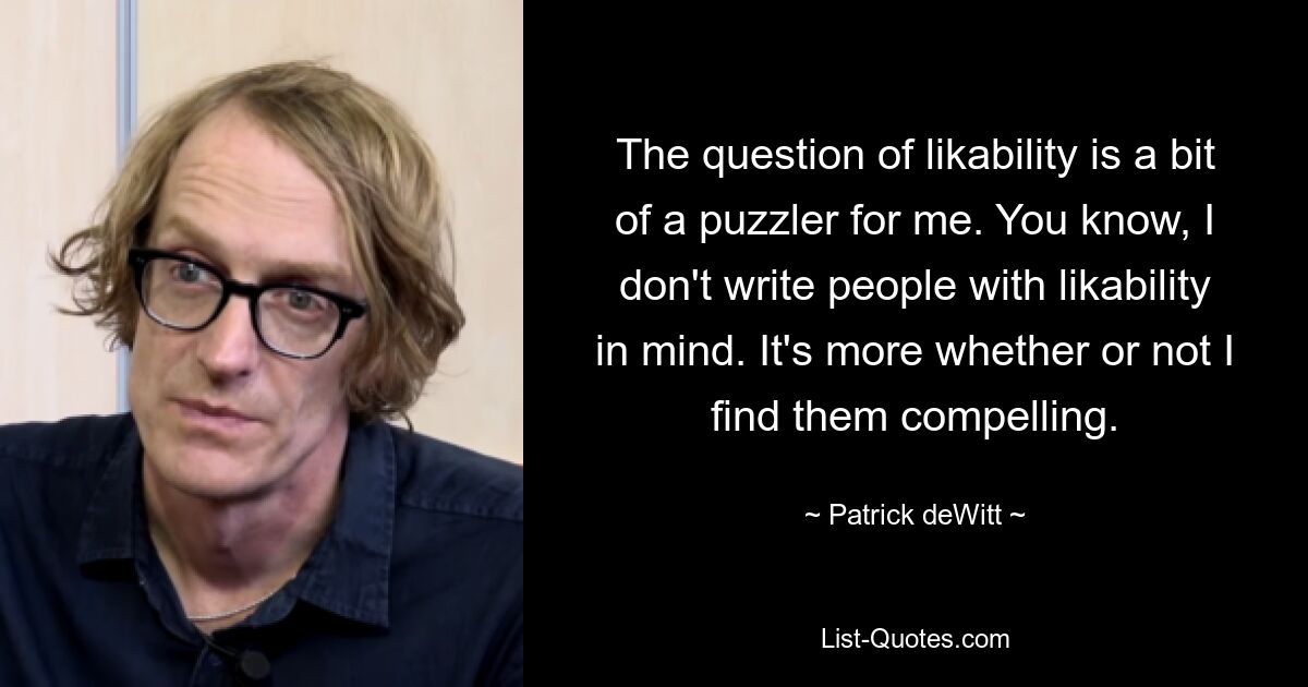 Die Frage der Sympathie bereitet mir ein wenig Rätsel auf. Weißt du, ich schreibe Leuten nicht mit dem Gedanken, sympathisch zu sein. Es geht vielmehr darum, ob ich sie überzeugend finde oder nicht. — © Patrick deWitt 