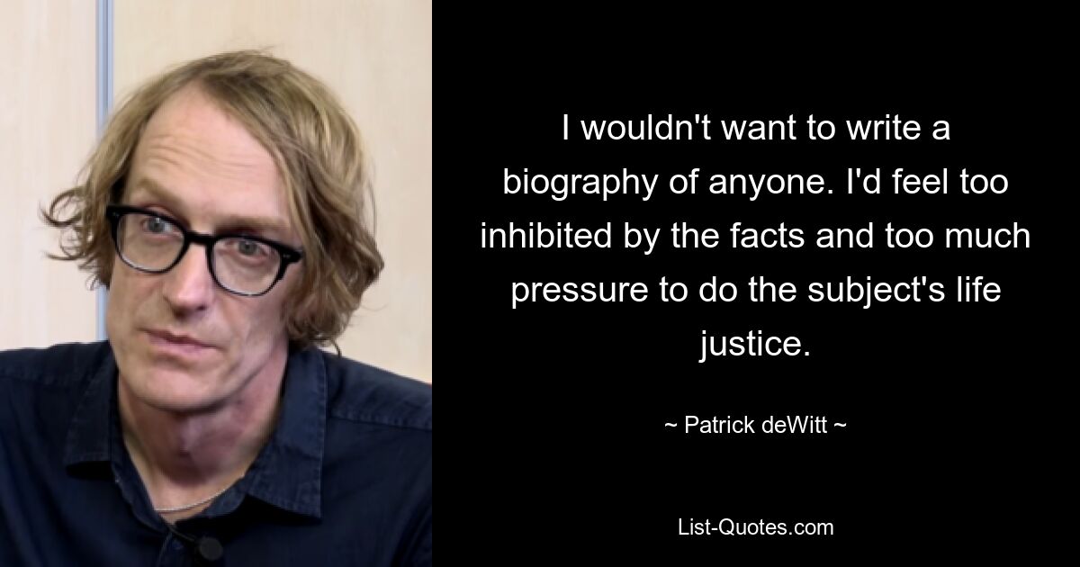 I wouldn't want to write a biography of anyone. I'd feel too inhibited by the facts and too much pressure to do the subject's life justice. — © Patrick deWitt