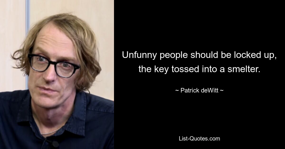 Unfunny people should be locked up, the key tossed into a smelter. — © Patrick deWitt