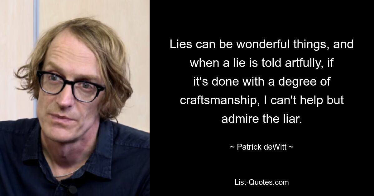 Lies can be wonderful things, and when a lie is told artfully, if it's done with a degree of craftsmanship, I can't help but admire the liar. — © Patrick deWitt