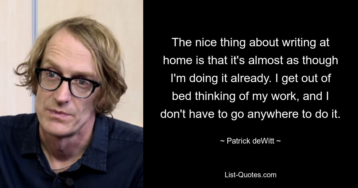 The nice thing about writing at home is that it's almost as though I'm doing it already. I get out of bed thinking of my work, and I don't have to go anywhere to do it. — © Patrick deWitt