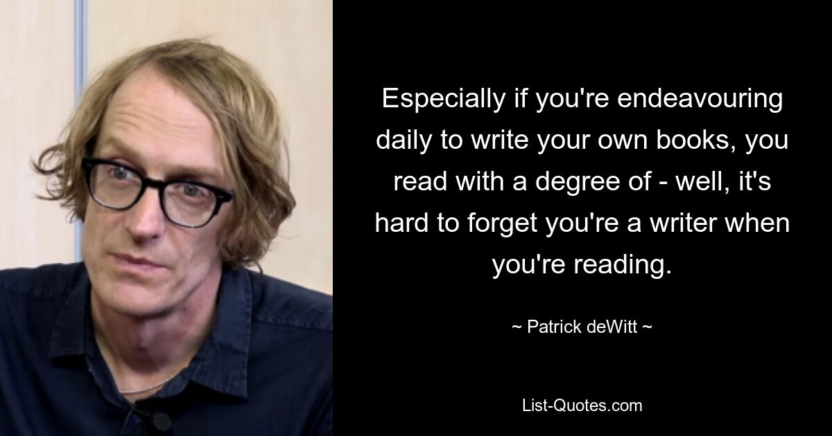 Especially if you're endeavouring daily to write your own books, you read with a degree of - well, it's hard to forget you're a writer when you're reading. — © Patrick deWitt