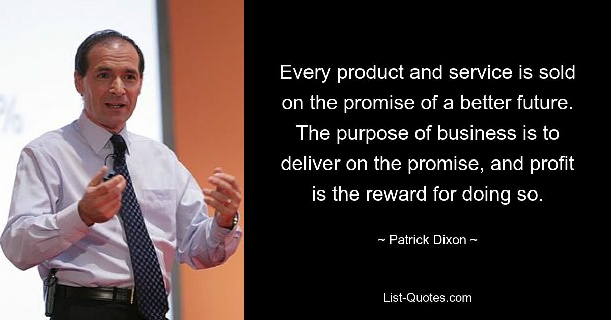 Every product and service is sold on the promise of a better future. The purpose of business is to deliver on the promise, and profit is the reward for doing so. — © Patrick Dixon