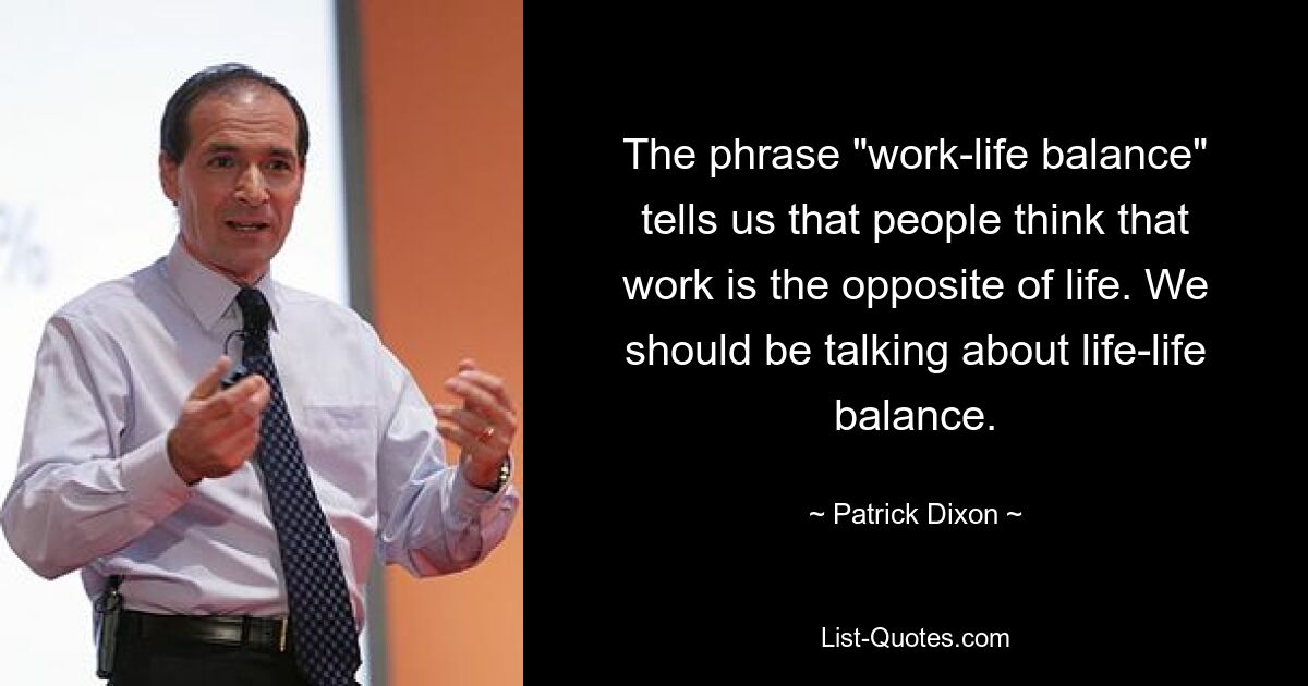 The phrase "work-life balance" tells us that people think that work is the opposite of life. We should be talking about life-life balance. — © Patrick Dixon