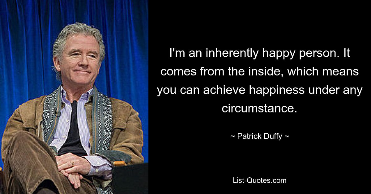 I'm an inherently happy person. It comes from the inside, which means you can achieve happiness under any circumstance. — © Patrick Duffy