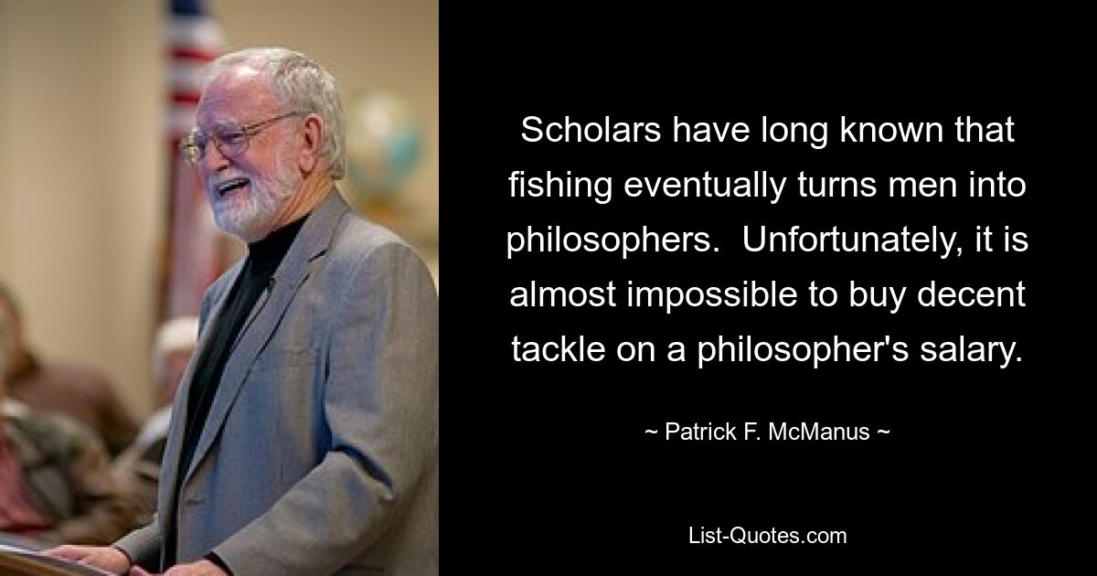 Scholars have long known that fishing eventually turns men into philosophers.  Unfortunately, it is almost impossible to buy decent tackle on a philosopher's salary. — © Patrick F. McManus