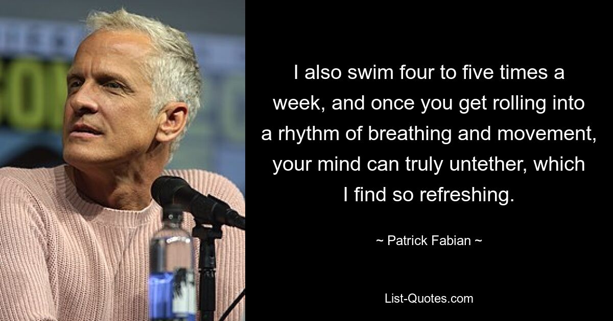 I also swim four to five times a week, and once you get rolling into a rhythm of breathing and movement, your mind can truly untether, which I find so refreshing. — © Patrick Fabian