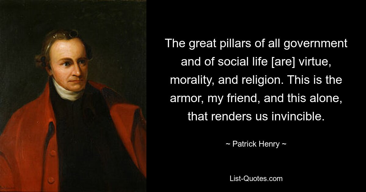 The great pillars of all government and of social life [are] virtue, morality, and religion. This is the armor, my friend, and this alone, that renders us invincible. — © Patrick Henry