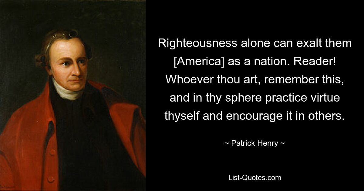 Righteousness alone can exalt them [America] as a nation. Reader! Whoever thou art, remember this, and in thy sphere practice virtue thyself and encourage it in others. — © Patrick Henry