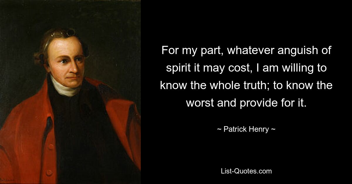 For my part, whatever anguish of spirit it may cost, I am willing to know the whole truth; to know the worst and provide for it. — © Patrick Henry