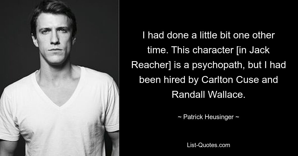 I had done a little bit one other time. This character [in Jack Reacher] is a psychopath, but I had been hired by Carlton Cuse and Randall Wallace. — © Patrick Heusinger